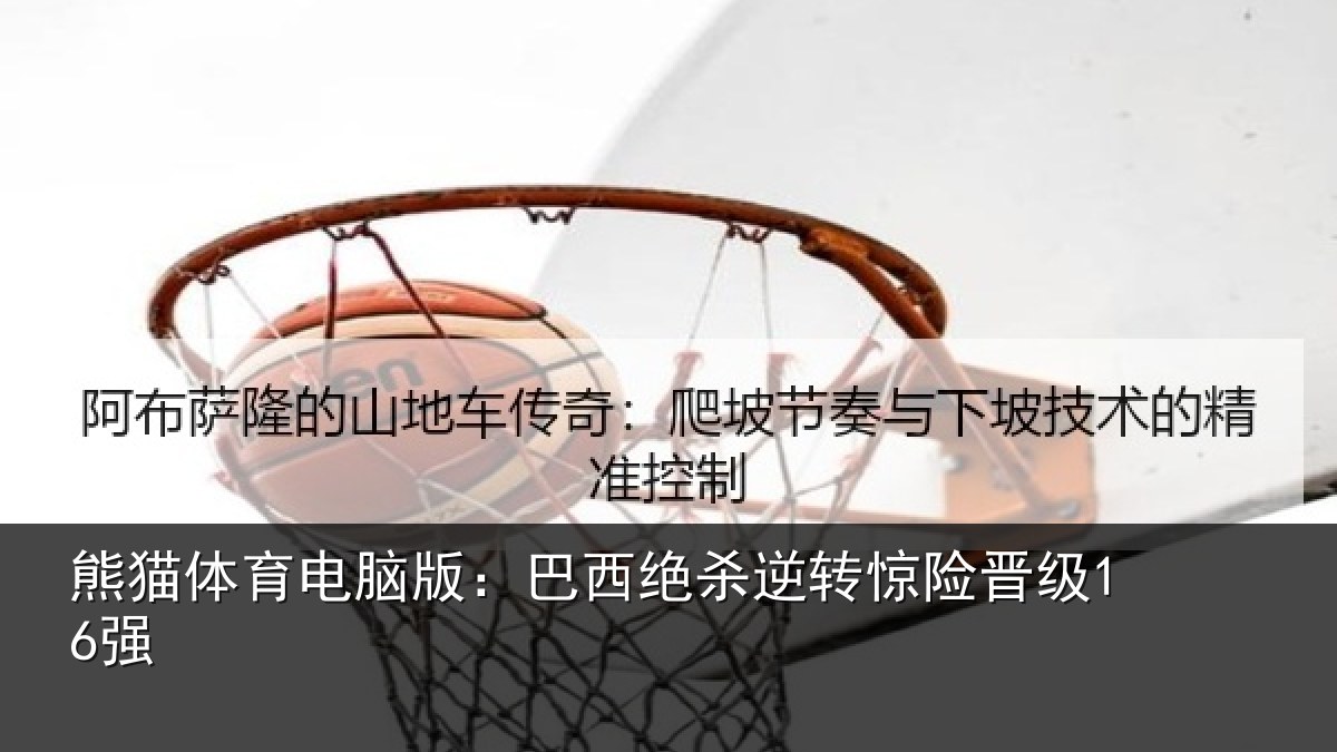 熊猫体育电脑版：巴西绝杀逆转惊险晋级16强