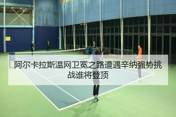 阿尔卡拉斯温网卫冕之路遭遇辛纳强势挑战谁将登顶