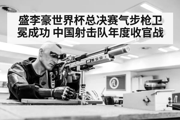 盛李豪世界杯总决赛气步枪卫冕成功 中国射击队年度收官战
